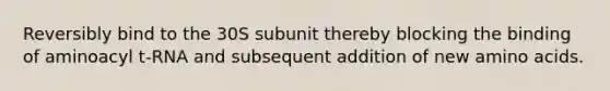 Reversibly bind to the 30S subunit thereby blocking the binding of aminoacyl t-RNA and subsequent addition of new amino acids.