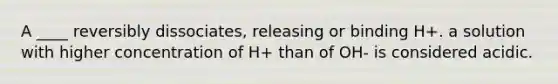 A ____ reversibly dissociates, releasing or binding H+. a solution with higher concentration of H+ than of OH- is considered acidic.