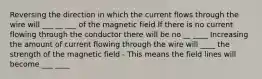 Reversing the direction in which the current flows through the wire will ___ __ ___ of the magnetic field If there is no current flowing through the conductor there will be no __ ____ Increasing the amount of current flowing through the wire will ____ the strength of the magnetic field - This means the field lines will become ___ ____