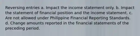 Reversing entries a. Impact the income statement only. b. Impact the statement of financial position and the income statement. c. Are not allowed under Philippine Financial Reporting Standards. d. Change amounts reported in the financial statements of the preceding period.