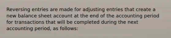 Reversing entries are made for adjusting entries that create a new balance sheet account at the end of the accounting period for transactions that will be completed during the next accounting period, as follows: