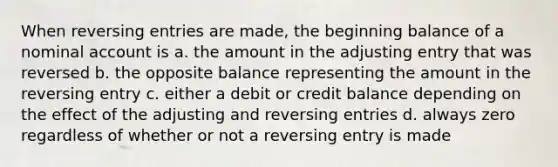 When <a href='https://www.questionai.com/knowledge/k0IXR9FSMO-reversing-entries' class='anchor-knowledge'>reversing entries</a> are made, the beginning balance of a nominal account is a. the amount in the adjusting entry that was reversed b. the opposite balance representing the amount in the reversing entry c. either a debit or credit balance depending on the effect of the adjusting and reversing entries d. always zero regardless of whether or not a reversing entry is made