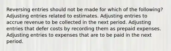 Reversing entries should not be made for which of the following? Adjusting entries related to estimates. Adjusting entries to accrue revenue to be collected in the next period. Adjusting entries that defer costs by recording them as prepaid expenses. Adjusting entries to expenses that are to be paid in the next period.