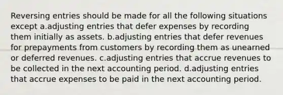 Reversing entries should be made for all the following situations except a.adjusting entries that defer expenses by recording them initially as assets. b.adjusting entries that defer revenues for prepayments from customers by recording them as unearned or deferred revenues. c.adjusting entries that accrue revenues to be collected in the next accounting period. d.adjusting entries that accrue expenses to be paid in the next accounting period.