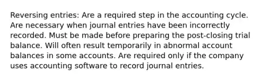 Reversing entries: Are a required step in the accounting cycle. Are necessary when <a href='https://www.questionai.com/knowledge/k7UlY65VeM-journal-entries' class='anchor-knowledge'>journal entries</a> have been incorrectly recorded. Must be made before preparing the post-closing trial balance. Will often result temporarily in abnormal account balances in some accounts. Are required only if the company uses accounting software to record journal entries.