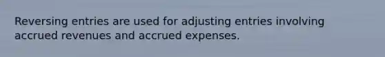 Reversing entries are used for <a href='https://www.questionai.com/knowledge/kGxhM5fzgy-adjusting-entries' class='anchor-knowledge'>adjusting entries</a> involving <a href='https://www.questionai.com/knowledge/kn2f44zqYV-accrued-revenues' class='anchor-knowledge'>accrued revenues</a> and <a href='https://www.questionai.com/knowledge/k9VEJdeAZk-accrued-expenses' class='anchor-knowledge'>accrued expenses</a>.