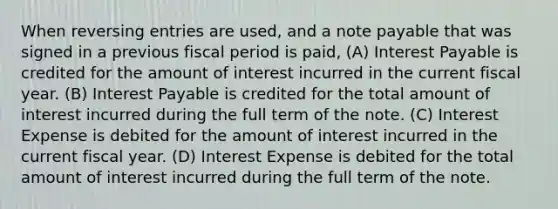 When reversing entries are used, and a note payable that was signed in a previous fiscal period is paid, (A) Interest Payable is credited for the amount of interest incurred in the current fiscal year. (B) Interest Payable is credited for the total amount of interest incurred during the full term of the note. (C) Interest Expense is debited for the amount of interest incurred in the current fiscal year. (D) Interest Expense is debited for the total amount of interest incurred during the full term of the note.