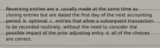 Reversing entries are a. usually made at the same time as closing entries but are dated the first day of the next accounting period. b. optional. c. entries that allow a subsequent transaction to be recorded routinely, without the need to consider the possible impact of the prior adjusting entry. d. all of the choices are correct.