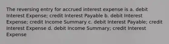 The reversing entry for accrued interest expense is a. debit Interest Expense; credit Interest Payable b. debit Interest Expense; credit Income Summary c. debit Interest Payable; credit Interest Expense d. debit Income Summary; credit Interest Expense