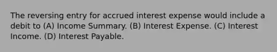 The reversing entry for accrued interest expense would include a debit to (A) Income Summary. (B) Interest Expense. (C) Interest Income. (D) Interest Payable.