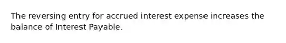 The reversing entry for accrued interest expense increases the balance of Interest Payable.