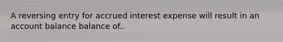 A reversing entry for accrued interest expense will result in an account balance balance of..