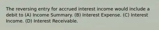 The reversing entry for accrued interest income would include a debit to (A) Income Summary. (B) Interest Expense. (C) Interest Income. (D) Interest Receivable.