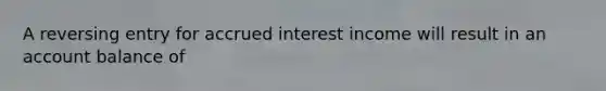 A reversing entry for accrued interest income will result in an account balance of