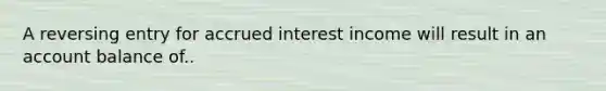 A reversing entry for accrued interest income will result in an account balance of..