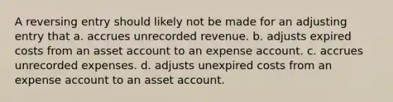 A reversing entry should likely not be made for an adjusting entry that a. accrues unrecorded revenue. b. adjusts expired costs from an asset account to an expense account. c. accrues unrecorded expenses. d. adjusts unexpired costs from an expense account to an asset account.