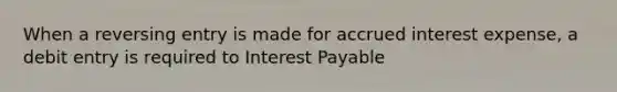 When a reversing entry is made for accrued interest expense, a debit entry is required to Interest Payable