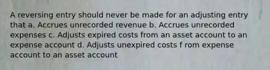 A reversing entry should never be made for an adjusting entry that a. Accrues unrecorded revenue b. Accrues unrecorded expenses c. Adjusts expired costs from an asset account to an expense account d. Adjusts unexpired costs f rom expense account to an asset account