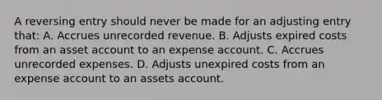 A reversing entry should never be made for an adjusting entry that: A. Accrues unrecorded revenue. B. Adjusts expired costs from an asset account to an expense account. C. Accrues unrecorded expenses. D. Adjusts unexpired costs from an expense account to an assets account.