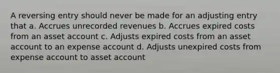 A reversing entry should never be made for an adjusting entry that a. Accrues unrecorded revenues b. Accrues expired costs from an asset account c. Adjusts expired costs from an asset account to an expense account d. Adjusts unexpired costs from expense account to asset account