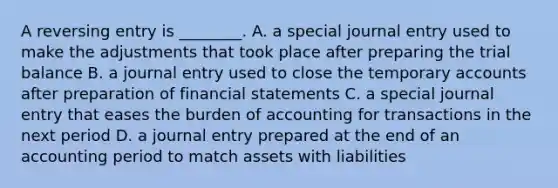 A reversing entry is​ ________. A. a special journal entry used to make the adjustments that took place after preparing the trial balance B. a journal entry used to close the temporary accounts after preparation of financial statements C. a special journal entry that eases the burden of accounting for transactions in the next period D. a journal entry prepared at the end of an accounting period to match assets with liabilities