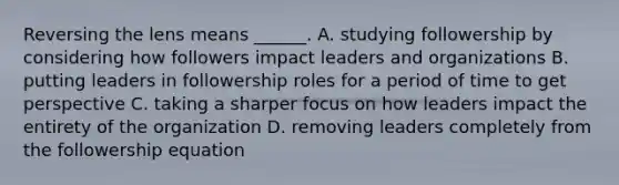 Reversing the lens means ______. A. studying followership by considering how followers impact leaders and organizations B. putting leaders in followership roles for a period of time to get perspective C. taking a sharper focus on how leaders impact the entirety of the organization D. removing leaders completely from the followership equation