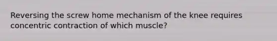 Reversing the screw home mechanism of the knee requires concentric contraction of which muscle?