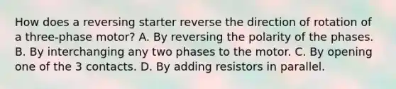 How does a reversing starter reverse the direction of rotation of a three-phase motor? A. By reversing the polarity of the phases. B. By interchanging any two phases to the motor. C. By opening one of the 3 contacts. D. By adding resistors in parallel.