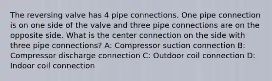 The reversing valve has 4 pipe connections. One pipe connection is on one side of the valve and three pipe connections are on the opposite side. What is the center connection on the side with three pipe connections? A: Compressor suction connection B: Compressor discharge connection C: Outdoor coil connection D: Indoor coil connection