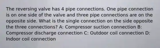 The reversing valve has 4 pipe connections. One pipe connection is on one side of the valve and three pipe connections are on the opposite side. What is the single connection on the side opposite the three connections? A: Compressor suction connection B: Compressor discharge connection C: Outdoor coil connection D: Indoor coil connection