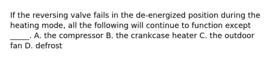 If the reversing valve fails in the​ de-energized position during the heating​ mode, all the following will continue to function except​_____. A. the compressor B. the crankcase heater C. the outdoor fan D. defrost