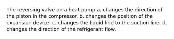 The reversing valve on a heat pump a. changes the direction of the piston in the compressor. b. changes the position of the expansion device. c. changes the liquid line to the suction line. d. changes the direction of the refrigerant flow.