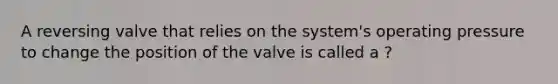 A reversing valve that relies on the system's operating pressure to change the position of the valve is called a ?