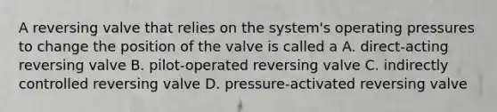 A reversing valve that relies on the system's operating pressures to change the position of the valve is called a A. direct-acting reversing valve B. pilot-operated reversing valve C. indirectly controlled reversing valve D. pressure-activated reversing valve