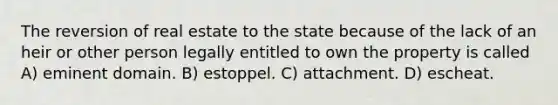 The reversion of real estate to the state because of the lack of an heir or other person legally entitled to own the property is called A) eminent domain. B) estoppel. C) attachment. D) escheat.