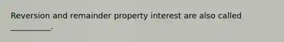 Reversion and remainder property interest are also called __________.