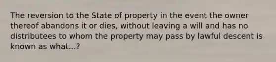 The reversion to the State of property in the event the owner thereof abandons it or dies, without leaving a will and has no distributees to whom the property may pass by lawful descent is known as what...?