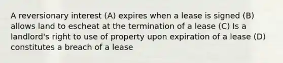 A reversionary interest (A) expires when a lease is signed (B) allows land to escheat at the termination of a lease (C) Is a landlord's right to use of property upon expiration of a lease (D) constitutes a breach of a lease