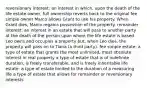 reversionary interest: an interest in which, upon the death of the life estate owner, full ownership reverts back to the original fee simple owner Marco allows Grant to use his property. When Grant dies, Marco regains possession of the property. remainder interest: an interest in an estate that will pass to another party at the death of the person upon whom the life estate is based Leo owns and occupies a property but, when Leo dies, the property will pass on to Tiana (a third party). fee simple estate: a type of estate that grants the most unlimited, most absolute interest in real property a type of estate that is of indefinite duration, is freely transferable, and is freely inheritable life estate: a type of estate limited to the duration of a measuring life a type of estate that allows for remainder or reversionary interests