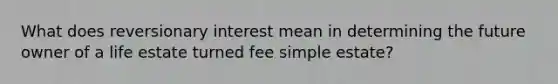 What does reversionary interest mean in determining the future owner of a life estate turned fee simple estate?