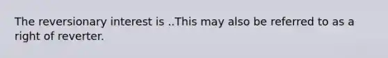 The reversionary interest is ..This may also be referred to as a right of reverter.