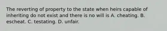 The reverting of property to the state when heirs capable of inheriting do not exist and there is no will is A. cheating. B. escheat. C. testating. D. unfair.