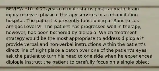 REVIEW *10. A 22-year-old male status posttraumatic brain injury receives physical therapy services in a rehabilitation hospital. The patient is presently functioning at Rancho Los Amigos Level VI. The patient has progressed well in therapy, however, has been bothered by diplopia. Which treatment strategy would be the most appropriate to address diplopia?* provide verbal and non-verbal instructions within the patient's direct line of sight place a patch over one of the patient's eyes ask the patient to turn his head to one side when he experiences diplopia instruct the patient to carefully focus on a single object