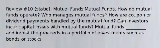 Review #10 (static): Mutual Funds Mutual Funds. How do mutual funds​ operate? Who manages mutual​ funds? How are coupon or dividend payments handled by the mutual​ fund? Can investors incur capital losses with mutual​ funds? Mutual funds _________ and invest the proceeds in a portfolio of investments such as bonds or stocks