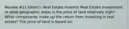 Review #11 (static): Real Estate Investm Real Estate Investment. In what geographic areas is the price of land relatively​ high? What components make up the return from investing in real​ estate? The price of land is based​ on: