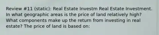 Review #11 (static): Real Estate Investm Real Estate Investment. In what geographic areas is the price of land relatively​ high? What components make up the return from investing in real​ estate? The price of land is based​ on: