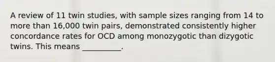 A review of 11 twin studies, with sample sizes ranging from 14 to more than 16,000 twin pairs, demonstrated consistently higher concordance rates for OCD among monozygotic than dizygotic twins. This means __________.