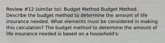 Review #12 (similar to): Budget Method Budget Method. Describe the budget method to determine the amount of life insurance needed. What elements must be considered in making this​ calculation? The budget method to determine the amount of life insurance needed is based on a​ household's: