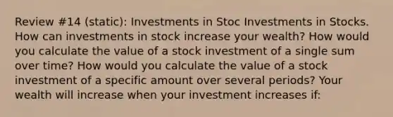 Review #14 (static): Investments in Stoc Investments in Stocks. How can investments in stock increase your​ wealth? How would you calculate the value of a stock investment of a single sum over​ time? How would you calculate the value of a stock investment of a specific amount over several​ periods? Your wealth will increase when your investment increases​ if: