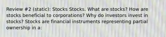 Review #2 (static): Stocks Stocks. What are​ stocks? How are stocks beneficial to​ corporations? Why do investors invest in​ stocks? Stocks are financial instruments representing partial ownership in​ a: